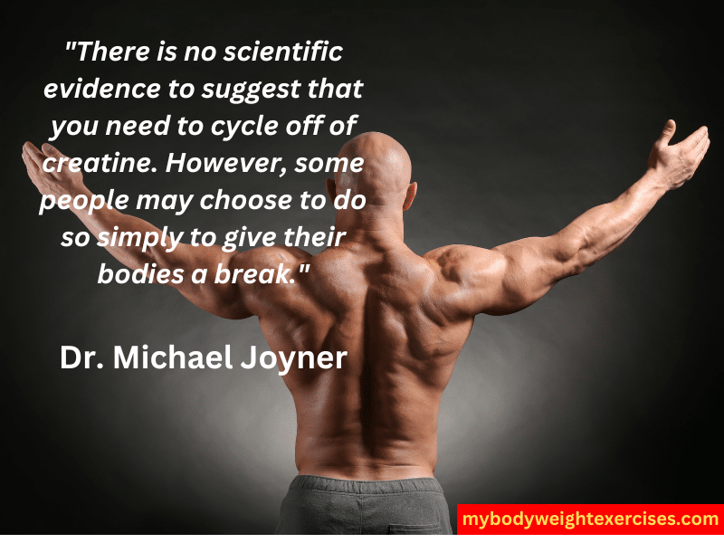 Dr. Michael Joyner: "There is no scientific evidence to suggest that you need to cycle off of creatine. However, some people may choose to do so simply to give their bodies a break."